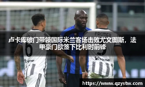 卢卡库破门带领国际米兰客场击败尤文图斯，法甲豪门欲签下比利时前锋