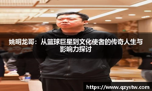 姚明龙哥：从篮球巨星到文化使者的传奇人生与影响力探讨