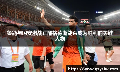 鲁能与国安激战正酣格德斯能否成为胜利的关键人物