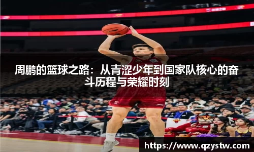周鹏的篮球之路：从青涩少年到国家队核心的奋斗历程与荣耀时刻